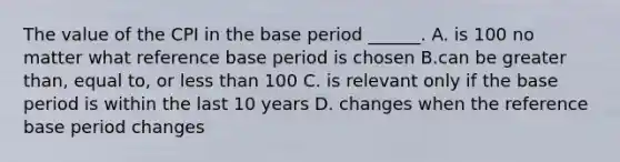 The value of the CPI in the base period​ ______. A. is 100 no matter what reference base period is chosen B.can be greater​ than, equal​ to, or <a href='https://www.questionai.com/knowledge/k7BtlYpAMX-less-than' class='anchor-knowledge'>less than</a> 100 C. is relevant only if the base period is within the last 10 years D. changes when the reference base period changes