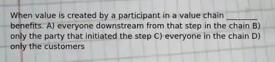 When value is created by a participant in a value chain ________ benefits. A) everyone downstream from that step in the chain B) only the party that initiated the step C) everyone in the chain D) only the customers