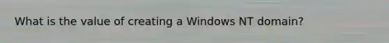 What is the value of creating a Windows NT domain?