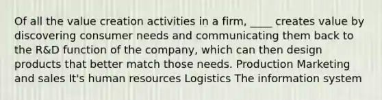 Of all the value creation activities in a firm, ____ creates value by discovering consumer needs and communicating them back to the R&D function of the company, which can then design products that better match those needs. Production Marketing and sales It's human resources Logistics The information system