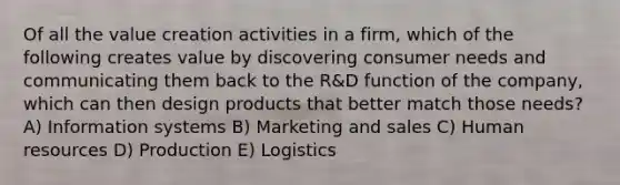 Of all the value creation activities in a firm, which of the following creates value by discovering consumer needs and communicating them back to the R&D function of the company, which can then design products that better match those needs? A) Information systems B) Marketing and sales C) Human resources D) Production E) Logistics