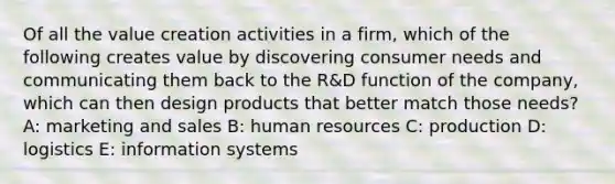 Of all the value creation activities in a firm, which of the following creates value by discovering consumer needs and communicating them back to the R&D function of the company, which can then design products that better match those needs? A: marketing and sales B: human resources C: production D: logistics E: information systems