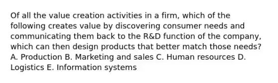 Of all the value creation activities in a firm, which of the following creates value by discovering consumer needs and communicating them back to the R&D function of the company, which can then design products that better match those needs? A. Production B. Marketing and sales C. Human resources D. Logistics E. Information systems