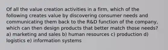 Of all the value creation activities in a firm, which of the following creates value by discovering consumer needs and communicating them back to the R&D function of the company, which can then design products that better match those needs? a) marketing and sales b) human resources c) production d) logistics e) information systems