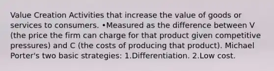 Value Creation Activities that increase the value of goods or services to consumers. •Measured as the difference between V (the price the firm can charge for that product given competitive pressures) and C (the costs of producing that product). Michael Porter's two basic strategies: 1.Differentiation. 2.Low cost.