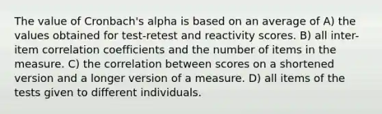 The value of Cronbach's alpha is based on an average of A) the values obtained for test-retest and reactivity scores. B) all inter-item correlation coefficients and the number of items in the measure. C) the correlation between scores on a shortened version and a longer version of a measure. D) all items of the tests given to different individuals.