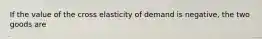 If the value of the cross elasticity of demand is negative, the two goods are