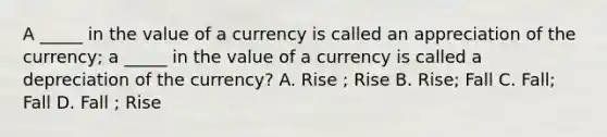 A _____ in the value of a currency is called an appreciation of the currency; a _____ in the value of a currency is called a depreciation of the currency? A. Rise ; Rise B. Rise; Fall C. Fall; Fall D. Fall ; Rise