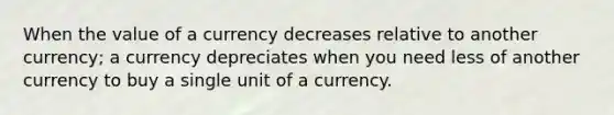 When the value of a currency decreases relative to another currency; a currency depreciates when you need less of another currency to buy a single unit of a currency.