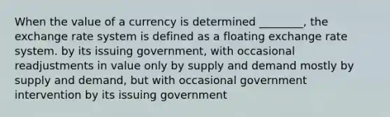 When the value of a currency is determined ________, the exchange rate system is defined as a floating exchange rate system. by its issuing government, with occasional readjustments in value only by supply and demand mostly by supply and demand, but with occasional government intervention by its issuing government