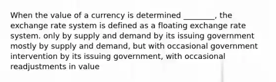 When the value of a currency is determined ________, the exchange rate system is defined as a floating exchange rate system. only by supply and demand by its issuing government mostly by supply and demand, but with occasional government intervention by its issuing government, with occasional readjustments in value