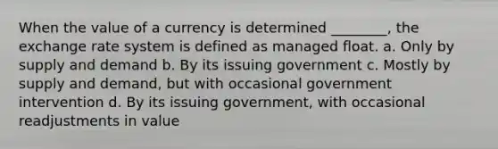 When the value of a currency is determined ________, the exchange rate system is defined as managed float. a. Only by supply and demand b. By its issuing government c. Mostly by supply and demand, but with occasional government intervention d. By its issuing government, with occasional readjustments in value