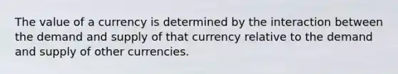 The value of a currency is determined by the interaction between the demand and supply of that currency relative to the demand and supply of other currencies.