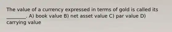 The value of a currency expressed in terms of gold is called its ________. A) book value B) net asset value C) par value D) carrying value