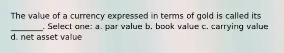 The value of a currency expressed in terms of gold is called its ________. Select one: a. par value b. book value c. carrying value d. net asset value