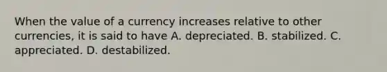 When the value of a currency increases relative to other currencies, it is said to have A. depreciated. B. stabilized. C. appreciated. D. destabilized.