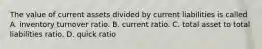 The value of current assets divided by current liabilities is called A. inventory turnover ratio. B. current ratio. C. total asset to total liabilities ratio. D. quick ratio