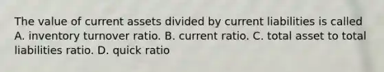 The value of current assets divided by current liabilities is called A. inventory turnover ratio. B. current ratio. C. total asset to total liabilities ratio. D. quick ratio