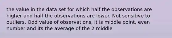 the value in the data set for which half the observations are higher and half the observations are lower. Not sensitive to outliers, Odd value of observations, it is middle point, <a href='https://www.questionai.com/knowledge/ki4hctpp5V-even-number' class='anchor-knowledge'>even number</a> and its the average of the 2 middle