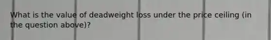 What is the value of deadweight loss under the price ceiling (in the question above)?