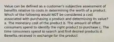 Value can be defined as a customer's subjective assessment of benefits relative to costs in determining the worth of a product. Which of the following would NOT be considered a cost associated with purchasing a product and determining its value? a. The monetary cost of the product b. The amount of effort consumers spend to identify the right product to purchase c. The time consumers spend to search and find desired products d. Benefits received in exchange for the product