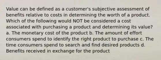 Value can be defined as a customer's subjective assessment of benefits relative to costs in determining the worth of a product. Which of the following would NOT be considered a cost associated with purchasing a product and determining its value? a. The monetary cost of the product b. The amount of effort consumers spend to identify the right product to purchase c. The time consumers spend to search and find desired products d. Benefits received in exchange for the product