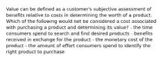 Value can be defined as a customer's subjective assessment of benefits relative to costs in determining the worth of a product. Which of the following would not be considered a cost associated with purchasing a product and determining its value? - the time consumers spend to search and find desired products - benefits received in exchange for the product - the monetary cost of the product - the amount of effort consumers spend to identify the right product to purchase