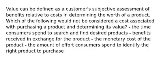 Value can be defined as a customer's subjective assessment of benefits relative to costs in determining the worth of a product. Which of the following would not be considered a cost associated with purchasing a product and determining its value? - the time consumers spend to search and find desired products - benefits received in exchange for the product - the monetary cost of the product - the amount of effort consumers spend to identify the right product to purchase