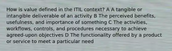 How is value defined in the ITIL context? A A tangible or intangible deliverable of an activity B The perceived benefits, usefulness, and importance of something C The activities, workflows, controls, and procedures necessary to achieve agreed-upon objectives D The functionality offered by a product or service to meet a particular need