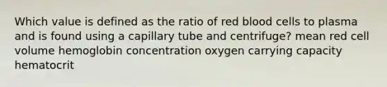 Which value is defined as the ratio of red blood cells to plasma and is found using a capillary tube and centrifuge? mean red cell volume hemoglobin concentration oxygen carrying capacity hematocrit