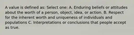 A value is defined as: Select one: A. Enduring beliefs or attitudes about the worth of a person, object, idea, or action. B. Respect for the inherent worth and uniqueness of individuals and populations C. Interpretations or conclusions that people accept as true.