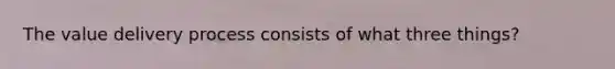 The value delivery process consists of what three things?