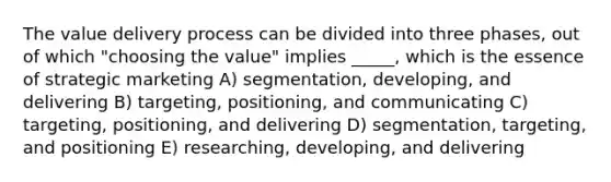 The value delivery process can be divided into three phases, out of which "choosing the value" implies _____, which is the essence of strategic marketing A) segmentation, developing, and delivering B) targeting, positioning, and communicating C) targeting, positioning, and delivering D) segmentation, targeting, and positioning E) researching, developing, and delivering