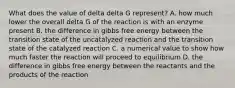 What does the value of delta delta G represent? A. how much lower the overall delta G of the reaction is with an enzyme present B. the difference in gibbs free energy between the transition state of the uncatalyzed reaction and the transition state of the catalyzed reaction C. a numerical value to show how much faster the reaction will proceed to equilibrium D. the difference in gibbs free energy between the reactants and the products of the reaction