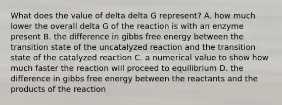 What does the value of delta delta G represent? A. how much lower the overall delta G of the reaction is with an enzyme present B. the difference in gibbs free energy between the transition state of the uncatalyzed reaction and the transition state of the catalyzed reaction C. a numerical value to show how much faster the reaction will proceed to equilibrium D. the difference in gibbs free energy between the reactants and the products of the reaction