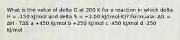 What is the value of delta G at 200 K for a reaction in which delta H = -150 kJ/mol and delta S = +2.00 kJ/(mol·K)? Formuala: ΔG = ΔH - TΔS a +450 kJ/mol b +250 kJ/mol c -450 kJ/mol d -250 kJ/mol