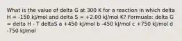 What is the value of delta G at 300 K for a reaction in which delta H = -150 kJ/mol and delta S = +2.00 kJ/mol·K? Formuala: delta G = delta H - T deltaS a +450 kJ/mol b -450 kJ/mol c +750 kJ/mol d -750 kJ/mol