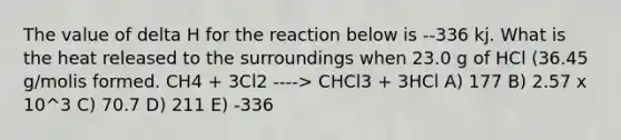 The value of delta H for the reaction below is --336 kj. What is the heat released to the surroundings when 23.0 g of HCl (36.45 g/molis formed. CH4 + 3Cl2 ----> CHCl3 + 3HCl A) 177 B) 2.57 x 10^3 C) 70.7 D) 211 E) -336