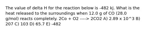 The value of delta H for the reaction below is -482 kj. What is the heat released to the surroundings when 12.0 g of CO (28.0 g/mol) reacts completely. 2Co + O2 ----> 2CO2 A) 2.89 x 10^3 B) 207 C) 103 D) 65.7 E) -482