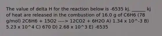 The value of delta H for the reaction below is -6535 kj. ______ kj of heat are released in the combustion of 16.0 g of C6H6 (78 g/mol) 2C6H6 + 15O2 ----> 12CO2 + 6H2O A) 1.34 x 10^-3 B) 5.23 x 10^4 C) 670 D) 2.68 x 10^3 E) -6535