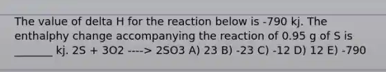 The value of delta H for the reaction below is -790 kj. The enthalphy change accompanying the reaction of 0.95 g of S is _______ kj. 2S + 3O2 ----> 2SO3 A) 23 B) -23 C) -12 D) 12 E) -790