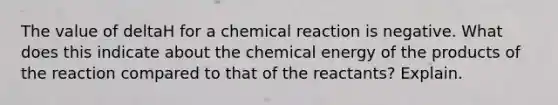 The value of deltaH for a chemical reaction is negative. What does this indicate about the chemical energy of the products of the reaction compared to that of the reactants? Explain.