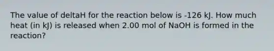 The value of deltaH for the reaction below is -126 kJ. How much heat (in kJ) is released when 2.00 mol of NaOH is formed in the reaction?