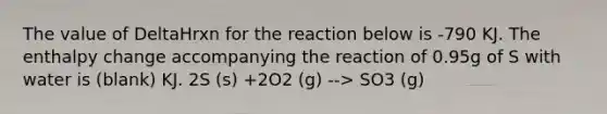 The value of DeltaHrxn for the reaction below is -790 KJ. The enthalpy change accompanying the reaction of 0.95g of S with water is (blank) KJ. 2S (s) +2O2 (g) --> SO3 (g)