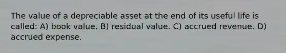 The value of a depreciable asset at the end of its useful life is called: A) book value. B) residual value. C) accrued revenue. D) accrued expense.