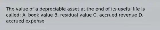 The value of a depreciable asset at the end of its useful life is called: A. book value B. residual value C. accrued revenue D. accrued expense