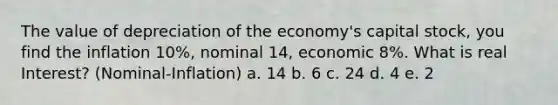 The value of depreciation of the economy's capital stock, you find the inflation 10%, nominal 14, economic 8%. What is real Interest? (Nominal-Inflation) a. 14 b. 6 c. 24 d. 4 e. 2