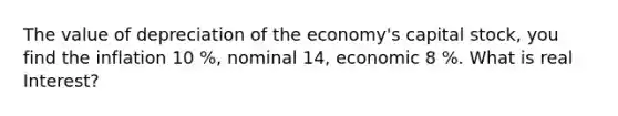 The value of depreciation of the economy's capital stock, you find the inflation 10 %, nominal 14, economic 8 %. What is real Interest?