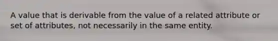 A value that is derivable from the value of a related attribute or set of attributes, not necessarily in the same entity.