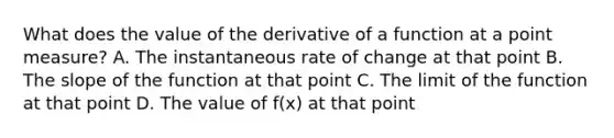 What does the value of the derivative of a function at a point measure? A. The instantaneous rate of change at that point B. The slope of the function at that point C. The limit of the function at that point D. The value of f(x) at that point